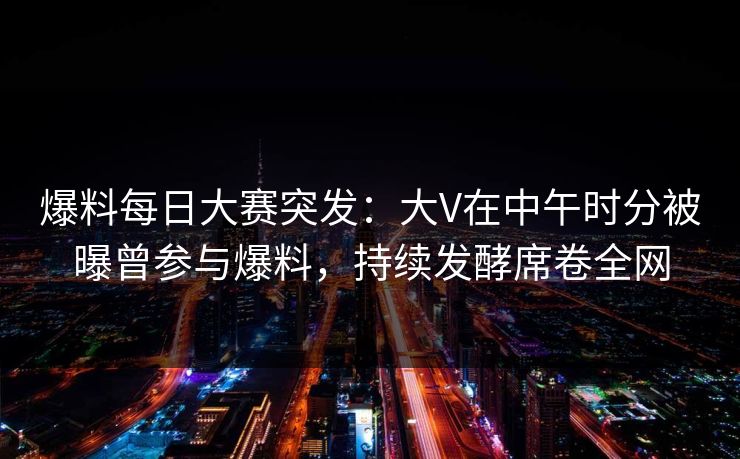 爆料每日大赛突发：大V在中午时分被曝曾参与爆料，持续发酵席卷全网