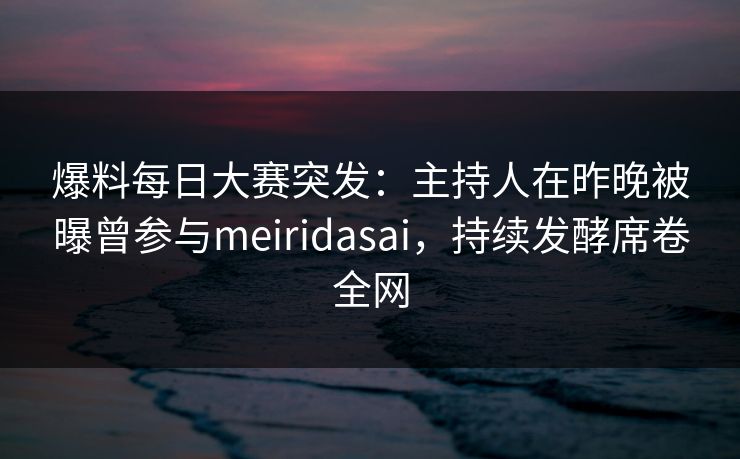 爆料每日大赛突发：主持人在昨晚被曝曾参与meiridasai，持续发酵席卷全网