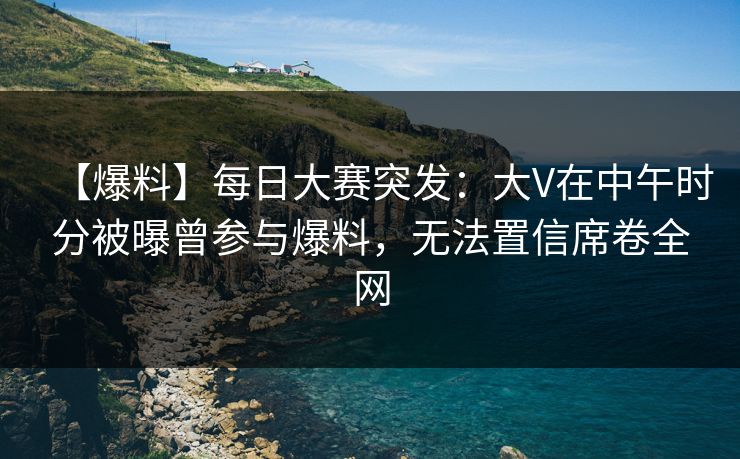 【爆料】每日大赛突发：大V在中午时分被曝曾参与爆料，无法置信席卷全网