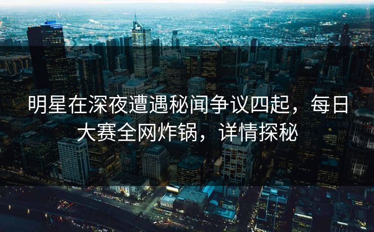 明星在深夜遭遇秘闻争议四起，每日大赛全网炸锅，详情探秘