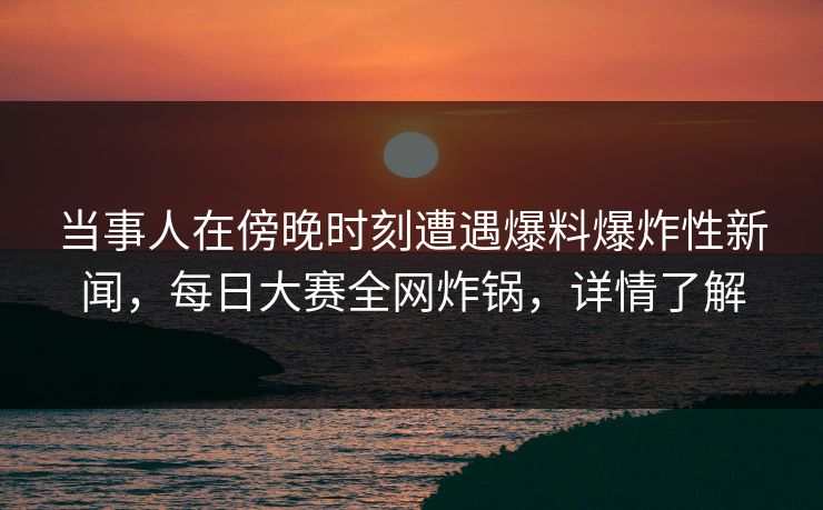 当事人在傍晚时刻遭遇爆料爆炸性新闻，每日大赛全网炸锅，详情了解