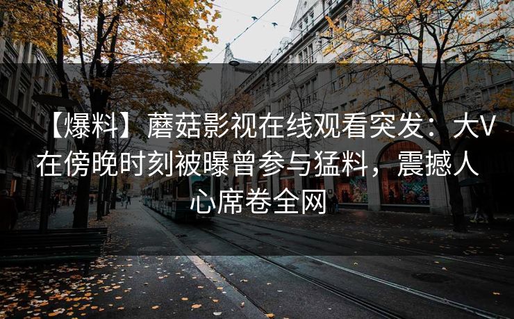 【爆料】蘑菇影视在线观看突发：大V在傍晚时刻被曝曾参与猛料，震撼人心席卷全网