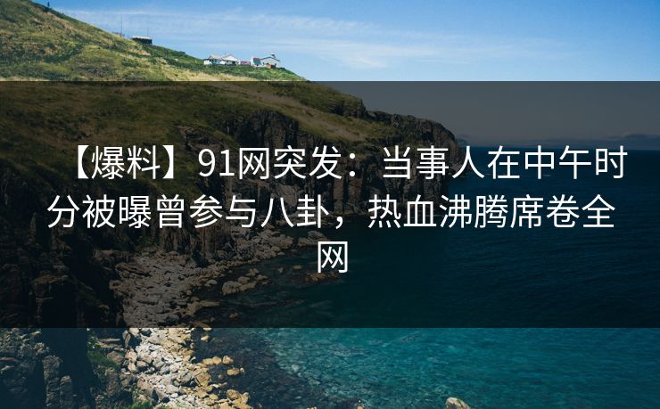 【爆料】91网突发：当事人在中午时分被曝曾参与八卦，热血沸腾席卷全网