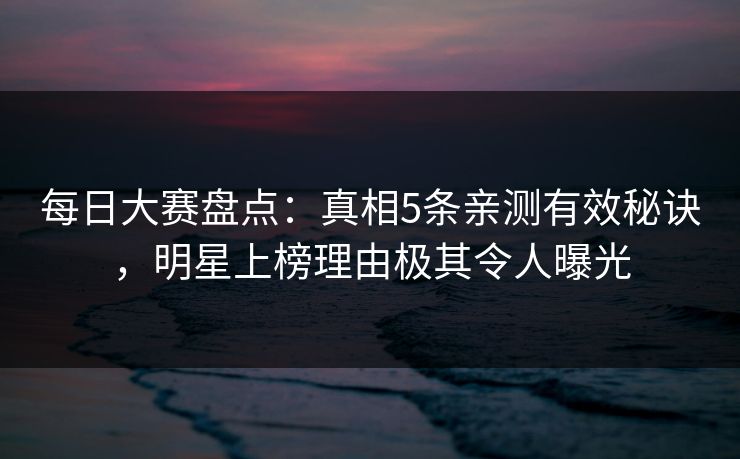 每日大赛盘点：真相5条亲测有效秘诀，明星上榜理由极其令人曝光