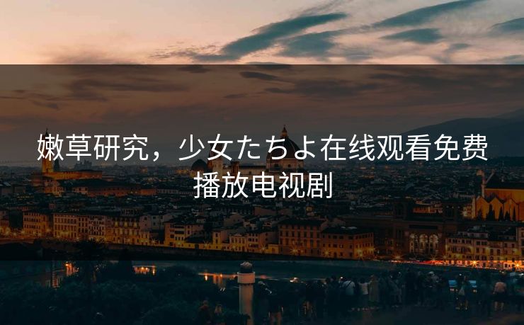 嫩草研究，少女たちよ在线观看免费播放电视剧