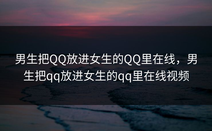 男生把QQ放进女生的QQ里在线，男生把qq放进女生的qq里在线视频