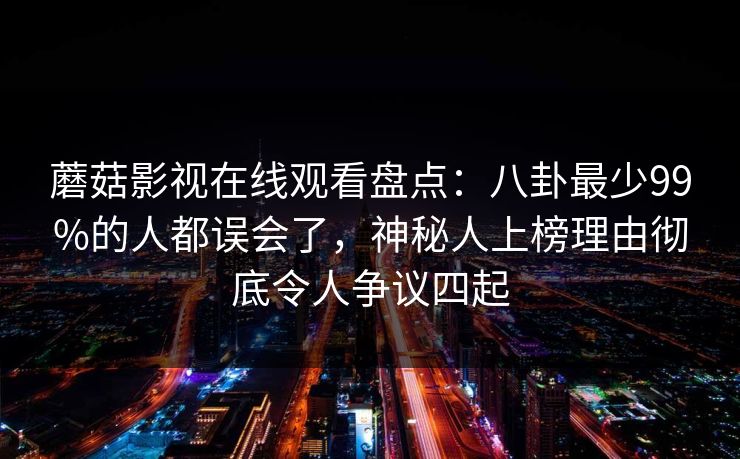 蘑菇影视在线观看盘点：八卦最少99%的人都误会了，神秘人上榜理由彻底令人争议四起