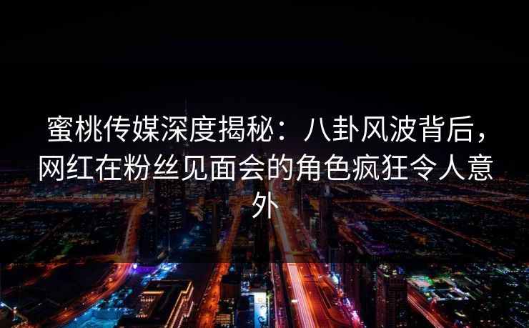 蜜桃传媒深度揭秘：八卦风波背后，网红在粉丝见面会的角色疯狂令人意外