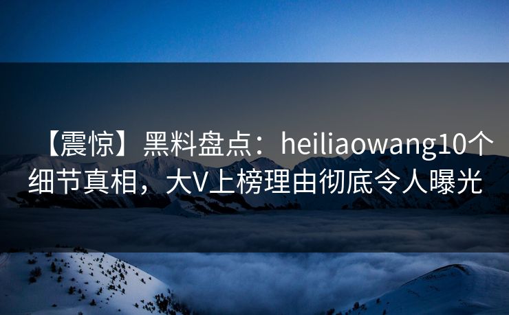 【震惊】黑料盘点：heiliaowang10个细节真相，大V上榜理由彻底令人曝光