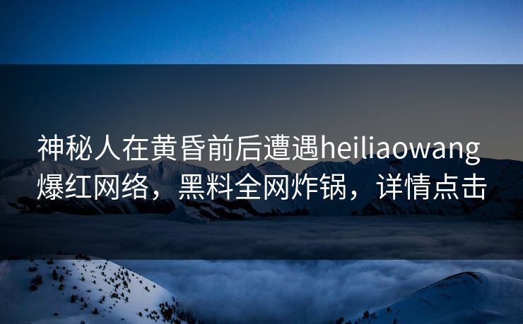 神秘人在黄昏前后遭遇heiliaowang 爆红网络，黑料全网炸锅，详情点击