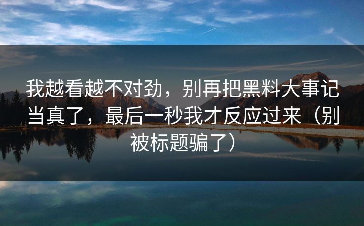 我越看越不对劲，别再把黑料大事记当真了，最后一秒我才反应过来（别被标题骗了）