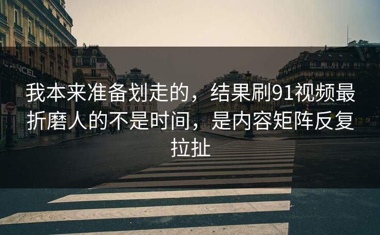 我本来准备划走的，结果刷91视频最折磨人的不是时间，是内容矩阵反复拉扯