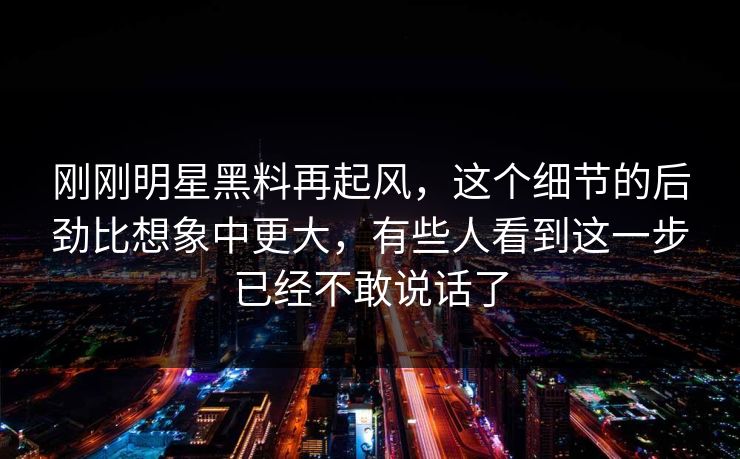 刚刚明星黑料再起风，这个细节的后劲比想象中更大，有些人看到这一步已经不敢说话了
