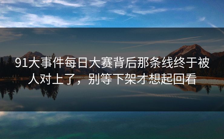 91大事件每日大赛背后那条线终于被人对上了，别等下架才想起回看
